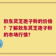 敖东灵芝孢子粉的价格？了解敖东灵芝孢子粉的市场行情？