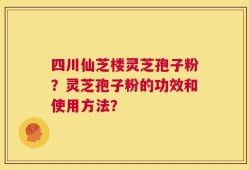 四川仙芝楼灵芝孢子粉？灵芝孢子粉的功效和使用方法？