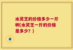 水灵芝的价格多少一斤啊(水灵芝一斤的价格是多少？)