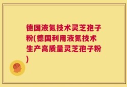 德国液氮技术灵芝孢子粉(德国利用液氮技术生产高质量灵芝孢子粉)