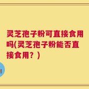 灵芝孢子粉可直接食用吗(灵芝孢子粉能否直接食用？)