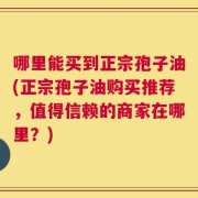 哪里能买到正宗孢子油(正宗孢子油购买推荐，值得信赖的商家在哪里？)
