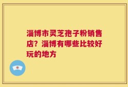 淄博市灵芝孢子粉销售店？淄博有哪些比较好玩的地方