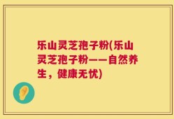 乐山灵芝孢子粉(乐山灵芝孢子粉——自然养生，健康无忧)