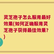 灵芝孢子怎么服用最好效果(如何正确服用灵芝孢子获得最佳效果？)