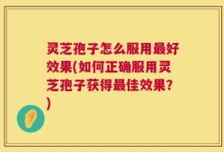 灵芝孢子怎么服用最好效果(如何正确服用灵芝孢子获得最佳效果？)