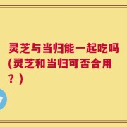 灵芝与当归能一起吃吗(灵芝和当归可否合用？)
