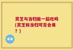 灵芝与当归能一起吃吗(灵芝和当归可否合用？)