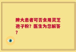 脾大患者可否食用灵芝孢子粉？医生为您解答？