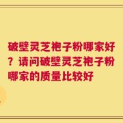 破壁灵芝袍子粉哪家好？请问破壁灵芝袍子粉哪家的质量比较好