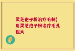 灵芝孢子粉治疗毛刺(用灵芝孢子粉治疗毛孔粗大