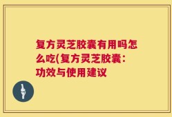 复方灵芝胶囊有用吗怎么吃(复方灵芝胶囊：功效与使用建议