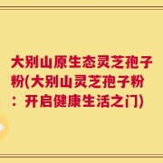 大别山原生态灵芝孢子粉(大别山灵芝孢子粉：开启健康生活之门)
