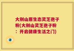 大别山原生态灵芝孢子粉(大别山灵芝孢子粉：开启健康生活之门)