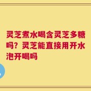 灵芝煮水喝含灵芝多糖吗？灵芝能直接用开水泡开喝吗