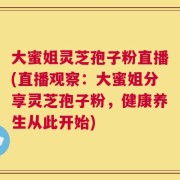 大蜜姐灵芝孢子粉直播(直播观察：大蜜姐分享灵芝孢子粉，健康养生从此开始)