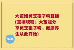 大蜜姐灵芝孢子粉直播(直播观察：大蜜姐分享灵芝孢子粉，健康养生从此开始)