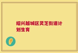 绍兴越城区灵芝街道计划生育