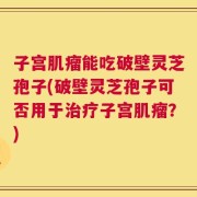 子宫肌瘤能吃破壁灵芝孢子(破壁灵芝孢子可否用于治疗子宫肌瘤？)