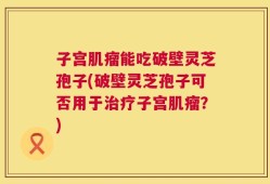 子宫肌瘤能吃破壁灵芝孢子(破壁灵芝孢子可否用于治疗子宫肌瘤？)