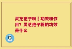 灵芝孢子粉旳功效和作用？灵芝孢子粉的功效是什么