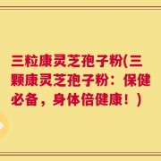三粒康灵芝孢子粉(三颗康灵芝孢子粉：保健必备，身体倍健康！)