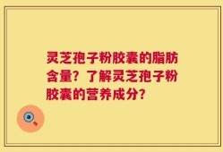 灵芝孢子粉胶囊的脂肪含量？了解灵芝孢子粉胶囊的营养成分？