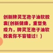 创新牌灵芝孢子油软胶囊(创新健康，重塑免疫力，牌灵芝孢子油软胶囊你不容错过！)