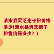 清水县灵芝孢子粉价格多少(清水县灵芝孢子粉售价是多少？)