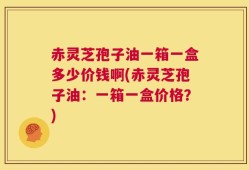 赤灵芝孢子油一箱一盒多少价钱啊(赤灵芝孢子油：一箱一盒价格？)