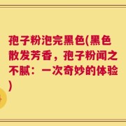 孢子粉泡完黑色(黑色散发芳香，孢子粉闻之不腻：一次奇妙的体验)