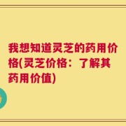 我想知道灵芝的药用价格(灵芝价格：了解其药用价值)