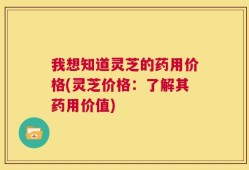 我想知道灵芝的药用价格(灵芝价格：了解其药用价值)