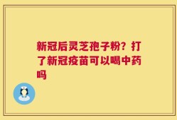 新冠后灵芝孢子粉？打了新冠疫苗可以喝中药吗