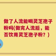 做了人流能喝灵芝孢子粉吗(做完人流后，能否饮用灵芝孢子粉？)