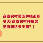商南农村灵芝种植面积多大(商南农村种植灵芝面积达多少亩？)