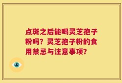 点斑之后能喝灵芝孢子粉吗？灵芝孢子粉的食用禁忌与注意事项？