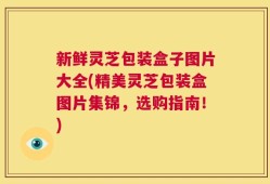 新鲜灵芝包装盒子图片大全(精美灵芝包装盒图片集锦，选购指南！)