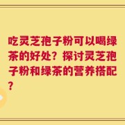 吃灵芝孢子粉可以喝绿茶的好处？探讨灵芝孢子粉和绿茶的营养搭配？