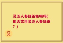灵芝人参绿茶能喝吗(能否饮用灵芝人参绿茶？)
