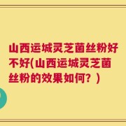 山西运城灵芝菌丝粉好不好(山西运城灵芝菌丝粉的效果如何？)