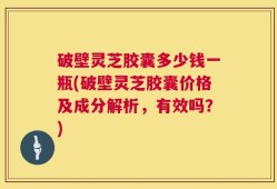 破壁灵芝胶囊多少钱一瓶(破壁灵芝胶囊价格及成分解析，有效吗？)