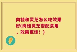 肉桂和灵芝怎么吃效果好(肉桂灵芝搭配食用，效果更佳！)