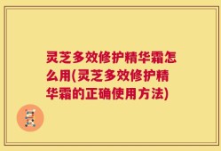 灵芝多效修护精华霜怎么用(灵芝多效修护精华霜的正确使用方法)