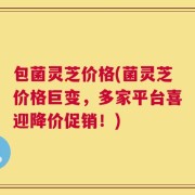 包菌灵芝价格(菌灵芝价格巨变，多家平台喜迎降价促销！)