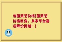 包菌灵芝价格(菌灵芝价格巨变，多家平台喜迎降价促销！)