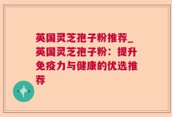 英国灵芝孢子粉推荐_英国灵芝孢子粉：提升免疫力与健康的优选推荐