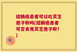 结肠癌患者可以吃灵芝孢子粉吗(结肠癌患者可否食用灵芝孢子粉？)