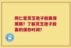 同仁堂灵芝孢子胶囊保质期？了解灵芝孢子胶囊的保存时间？