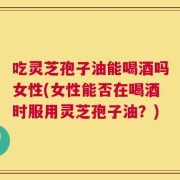 吃灵芝孢子油能喝酒吗女性(女性能否在喝酒时服用灵芝孢子油？)